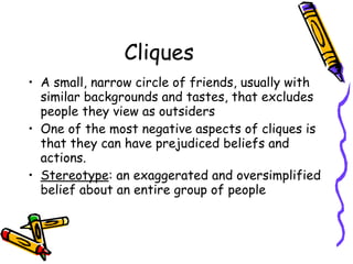 Cliques
• A small, narrow circle of friends, usually with
similar backgrounds and tastes, that excludes
people they view as outsiders
• One of the most negative aspects of cliques is
that they can have prejudiced beliefs and
actions.
• Stereotype: an exaggerated and oversimplified
belief about an entire group of people
 