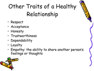 Other Traits of a Healthy
Relationship
• Respect
• Acceptance
• Honesty
• Trustworthiness
• Dependability
• Loyalty
• Empathy: the ability to share another person’s
feelings or thoughts
 