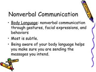 Nonverbal Communication
• Body Language: nonverbal communication
through gestures, facial expressions, and
behaviors
• Most is subtle.
• Being aware of your body language helps
you make sure you are sending the
messages you intend.
 