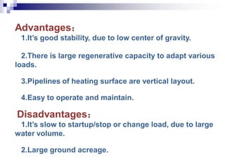 Advantages：
1.It’s good stability, due to low center of gravity.
2.There is large regenerative capacity to adapt various
loads.
3.Pipelines of heating surface are vertical layout.
4.Easy to operate and maintain.
Disadvantages：
1.It’s slow to startup/stop or change load, due to large
water volume.
2.Large ground acreage.
 