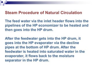 Steam Procedure of Natural Circulation
The feed water via the inlet header flows into the
pipelines of the HP economizer to be heated and
then goes into the HP drum.
After the feedwater gets into the HP drum, it
goes into the HP evaporater via the decline
pipes at the bottom of HP drum. After the
feedwater is heated into saturated water in the
evaporater, it flows back to the moisture
separator in the HP drum.
 