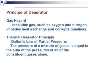 Principe of Deaerator
Gas Hazard
Insoluble gas, such as oxygen and nitrogen,
impedes heat exchange and corrupts pipelines.
Thermal Deaerator Principle
Dalton's Law of Partial Pressure:
The pressure of a mixture of gases is equal to
the sum of the pressures of all of the
constituent gases alone.
 