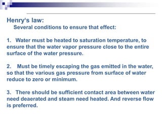 Henry‘s law:
Several conditions to ensure that effect:
1. Water must be heated to saturation temperature, to
ensure that the water vapor pressure close to the entire
surface of the water pressure.
2. Must be timely escaping the gas emitted in the water,
so that the various gas pressure from surface of water
reduce to zero or minimum.
3. There should be sufficient contact area between water
need deaerated and steam need heated. And reverse flow
is preferred.
 