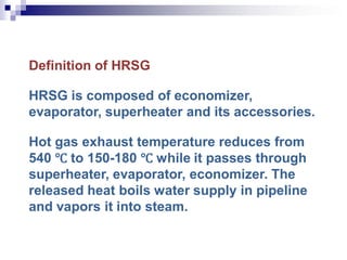 Definition of HRSG
HRSG is composed of economizer,
evaporator, superheater and its accessories.
Hot gas exhaust temperature reduces from
540 ℃ to 150-180 ℃ while it passes through
superheater, evaporator, economizer. The
released heat boils water supply in pipeline
and vapors it into steam.
 