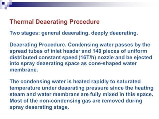 Thermal Deaerating Procedure
Two stages: general deaerating, deeply deaerating.
Deaerating Procedure. Condensing water passes by the
spread tubes of inlet header and 140 pieces of uniform
distributed constant speed (16T/h) nozzle and be ejected
into spray deaerating space as cone-shaped water
membrane.
The condensing water is heated rapidly to saturated
temperature under deaerating pressure since the heating
steam and water membrane are fully mixed in this space.
Most of the non-condensing gas are removed during
spray deaerating stage.
 