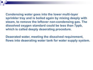 Condensing water goes into the lower multi-layer
sprinkler tray and is boiled again by mixing deeply with
steam, to remove the leftover non-condensing gas. The
dissolved oxygen standard could be less than 7ppb,
which is called deeply deaerating procedure.
Deaerated water, meeting the dissolved requirement,
flows into deaerating water tank for water supply system.
 