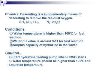 Chemical Deaerating is a supplementary means of
deaerating to remove the residual oxygen.
NH2.NH2＋O2 N2+2H2O
Conditions：
① Water temperature is higher than 100℃ for fast
reaction.
②Water pH value is around 9-11 for fast reaction.
③Surplus capacity of hydrazine in the water.
Caution：
a) Start hydrazine feeding pump when HRSG starts.
b) Water temperature should be higher than 105℃ and
saturated temperature.
 