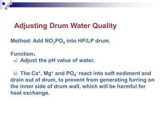 Adjusting Drum Water Quality
Method: Add NO3PO4 into HP/LP drum.
Function：
a) Adjust the pH value of water.
b) The Ca+, Mg+ and PO4
- react into soft sediment and
drain out of drum, to prevent from generating furring on
the inner side of drum wall, which will be harmful for
heat exchange.
 