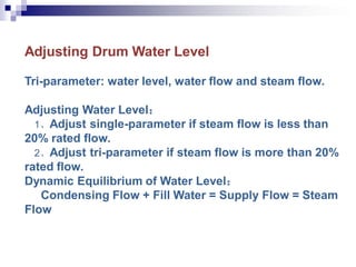 Adjusting Drum Water Level
Tri-parameter: water level, water flow and steam flow.
Adjusting Water Level：
1、Adjust single-parameter if steam flow is less than
20% rated flow.
2、Adjust tri-parameter if steam flow is more than 20%
rated flow.
Dynamic Equilibrium of Water Level：
Condensing Flow + Fill Water = Supply Flow = Steam
Flow
 