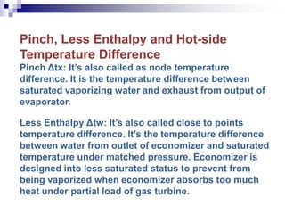 Pinch, Less Enthalpy and Hot-side
Temperature Difference
Pinch Δtx: It’s also called as node temperature
difference. It is the temperature difference between
saturated vaporizing water and exhaust from output of
evaporator.
Less Enthalpy Δtw: It’s also called close to points
temperature difference. It’s the temperature difference
between water from outlet of economizer and saturated
temperature under matched pressure. Economizer is
designed into less saturated status to prevent from
being vaporized when economizer absorbs too much
heat under partial load of gas turbine.
 