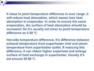 If close to point temperature difference is over range, it
will reduce heat absorption, which means less heat
absorption in evaporator. In order to ensure the same
evaporation, the surface of heat absorption should be
increased. So it’s usually set close to point temperature
difference as 5-20 ℃.
Hot-side temperature difference. It’s difference between
exhaust temperature from superheater inlet and steam
temperature from superheater outlet. If reducing this
difference, it can obtain higher superheat and enlarge
surface of heat exchange in superheater. Usually it’s
set around 30-60 ℃.
 