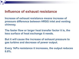 Influence of exhaust resistance
Increase of exhaust resistance means increase of
pressure difference between HRSG inlet and venting
chimney.
The faster flow or larger heat transfer factor it is, the
less surface of heat exchange it needs.
But it will cause the increase of exhaust pressure to
gas turbine and decrease of power output.
Every 1kPa resistance it increases, the output reduces
0.8%.
 