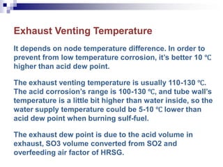 Exhaust Venting Temperature
It depends on node temperature difference. In order to
prevent from low temperature corrosion, it’s better 10 ℃
higher than acid dew point.
The exhaust venting temperature is usually 110-130 ℃.
The acid corrosion’s range is 100-130 ℃, and tube wall’s
temperature is a little bit higher than water inside, so the
water supply temperature could be 5-10 ℃ lower than
acid dew point when burning sulf-fuel.
The exhaust dew point is due to the acid volume in
exhaust, SO3 volume converted from SO2 and
overfeeding air factor of HRSG.
 