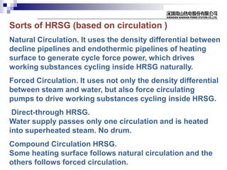 Sorts of HRSG (based on circulation )
Natural Circulation. It uses the density differential between
decline pipelines and endothermic pipelines of heating
surface to generate cycle force power, which drives
working substances cycling inside HRSG naturally.
Forced Circulation. It uses not only the density differential
between steam and water, but also force circulating
pumps to drive working substances cycling inside HRSG.
Direct-through HRSG.
Water supply passes only one circulation and is heated
into superheated steam. No drum.
Compound Circulation HRSG.
Some heating surface follows natural circulation and the
others follows forced circulation.
 