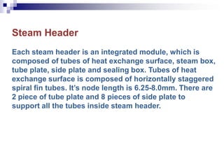 Steam Header
Each steam header is an integrated module, which is
composed of tubes of heat exchange surface, steam box,
tube plate, side plate and sealing box. Tubes of heat
exchange surface is composed of horizontally staggered
spiral fin tubes. It’s node length is 6.25-8.0mm. There are
2 piece of tube plate and 8 pieces of side plate to
support all the tubes inside steam header.
 