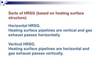 Sorts of HRSG (based on heating surface
structure)
Horizontal HRSG.
Heating surface pipelines are vertical and gas
exhaust passes horizontally.
Vertical HRSG.
Heating surface pipelines are horizontal and
gas exhaust passes vertically.
 