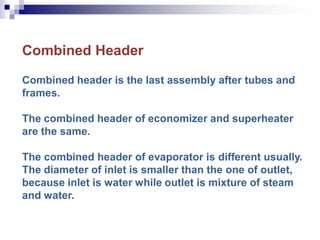 Combined Header
Combined header is the last assembly after tubes and
frames.
The combined header of economizer and superheater
are the same.
The combined header of evaporator is different usually.
The diameter of inlet is smaller than the one of outlet,
because inlet is water while outlet is mixture of steam
and water.
 