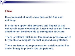 Flue
It’s composed of Inlet L-type flue, outlet flue and
chimney.
In order to support the pressure and impact of gas
exhaust in normal operation, it use steel sealing frame
and different steel outside to strengthen structure.
There is 100mm thick inner temperature preservation in
L-type flue to mitigate thermal impact during startup.
There are temperature preservation outside outlet flue
and chimney to prevent low temperature.
 