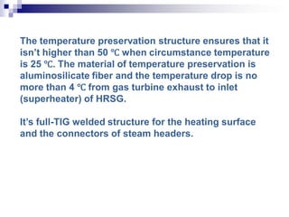 The temperature preservation structure ensures that it
isn’t higher than 50 ℃ when circumstance temperature
is 25 ℃. The material of temperature preservation is
aluminosilicate fiber and the temperature drop is no
more than 4 ℃ from gas turbine exhaust to inlet
(superheater) of HRSG.
It’s full-TIG welded structure for the heating surface
and the connectors of steam headers.
 