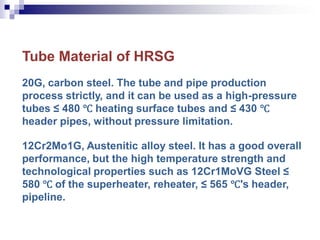 Tube Material of HRSG
20G, carbon steel. The tube and pipe production
process strictly, and it can be used as a high-pressure
tubes ≤ 480 ℃ heating surface tubes and ≤ 430 ℃
header pipes, without pressure limitation.
12Cr2Mo1G, Austenitic alloy steel. It has a good overall
performance, but the high temperature strength and
technological properties such as 12Cr1MoVG Steel ≤
580 ℃ of the superheater, reheater, ≤ 565 ℃'s header,
pipeline.
 