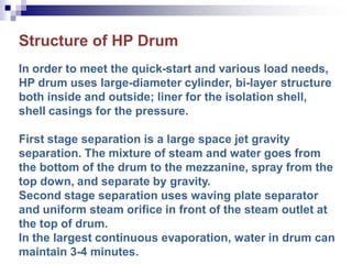 Structure of HP Drum
In order to meet the quick-start and various load needs,
HP drum uses large-diameter cylinder, bi-layer structure
both inside and outside; liner for the isolation shell,
shell casings for the pressure.
First stage separation is a large space jet gravity
separation. The mixture of steam and water goes from
the bottom of the drum to the mezzanine, spray from the
top down, and separate by gravity.
Second stage separation uses waving plate separator
and uniform steam orifice in front of the steam outlet at
the top of drum.
In the largest continuous evaporation, water in drum can
maintain 3-4 minutes.
 