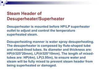 Steam Header of
Desuperheater/Superheater
Desuperheater is mounted before HP/LP superheater
outlet to adjust and control the temperature
superheated steam.
Desuperheating manner is water spray desuperheating.
The desuperheater is composed by flute-shaped tube
and mixed-lined tubes. Its diameter and thickness are:
HP(325*20mm), LP(325*10mm). The length of mixed-
tubes are: HP(4m), LP(3.95m), to ensure water and
steam will be fully mixed to prevent steam header from
being superheated or damaged.
 