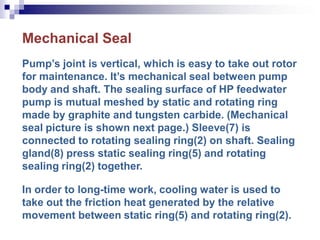 Mechanical Seal
Pump’s joint is vertical, which is easy to take out rotor
for maintenance. It’s mechanical seal between pump
body and shaft. The sealing surface of HP feedwater
pump is mutual meshed by static and rotating ring
made by graphite and tungsten carbide. (Mechanical
seal picture is shown next page.) Sleeve(7) is
connected to rotating sealing ring(2) on shaft. Sealing
gland(8) press static sealing ring(5) and rotating
sealing ring(2) together.
In order to long-time work, cooling water is used to
take out the friction heat generated by the relative
movement between static ring(5) and rotating ring(2).
 