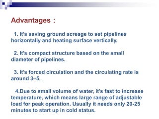 Advantages：
1. It’s saving ground acreage to set pipelines
horizontally and heating surface vertically.
2. It’s compact structure based on the small
diameter of pipelines.
3. It’s forced circulation and the circulating rate is
around 3–5.
4.Due to small volume of water, it’s fast to increase
temperature, which means large range of adjustable
load for peak operation. Usually it needs only 20-25
minutes to start up in cold status.
 