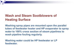 Wash and Steam Sootblowers of
Heating Surface
Washing spray pipes are mounted upon the parallel
tubes of feedwater heater and HP evaporator to spray
water to 100% cross section of steam pipelines to
wash pipeline fouling regularly.
Washing water could be HP feedwater or LP
feedwater.
 