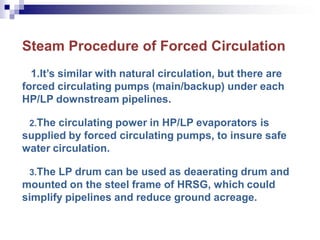 Steam Procedure of Forced Circulation
1.It’s similar with natural circulation, but there are
forced circulating pumps (main/backup) under each
HP/LP downstream pipelines.
2.The circulating power in HP/LP evaporators is
supplied by forced circulating pumps, to insure safe
water circulation.
3.The LP drum can be used as deaerating drum and
mounted on the steel frame of HRSG, which could
simplify pipelines and reduce ground acreage.
 