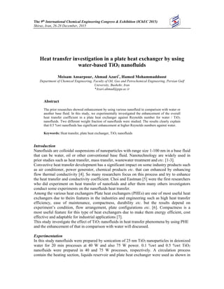 The 9th International Chemical Engineering Congress & Exhibition (IChEC 2015)
Shiraz, Iran, 26-28 December, 2015
Heat transfer investigation in a plate heat exchanger by using
water-based TiO2 nanofluids
Meisam Ansarpour, Ahmad Azari*
, Hamed Mohammaddoost
Department of Chemical Engineering, Faculty of Oil, Gas and Petrochemical Engineering, Persian Gulf
University, Bushehr, Iran
*Azari.ahmad@pgu.ac.ir
Abstract
The prior researches showed enhancement by using various nanofluid in comparison with water or
another base fluid. In this study, we experimentally investigated the enhancement of the overall
heat transfer coefficient in a plate heat exchanger against Reynolds number for water / TiO2
nanofluids. Two different weight fraction of nanofluids were studied. The results clearly explain
that 0.5 %wt nanofluids has significant enhancement at higher Reynolds numbers against water.
Keywords: Heat transfer, plate heat exchanger, TiO2 nanofluids
Introduction
Nanofluids are colloidal suspensions of nanoparticles with range size 1-100 nm in a base fluid
that can be water, oil or other conventional base fluid. Nanotechnology are widely used in
prior studies such as heat transfer, mass transfer, wastewater treatment and etc. [1-3].
Convective heat transfer development has a significant impact on some industry products such
as air conditioner, power generator, chemical products etc. that can enhanced by enhancing
flow thermal conductivity [4]. So many researchers focus on this process and try to enhance
the heat transfer and conductivity coefficient. Choi and Eastman [5] were the first researchers
who did experiment on heat transfer of nanofuids and after them many others investigators
conduct some experiments on the nanofluids heat transfer.
Among the various heat exchangers Plate heat exchangers (PHEs) are one of most useful heat
exchangers due to theirs features in the industries and engineering such as high heat transfer
efficiency, ease of maintenance, compactness, durability etc. but the results depend on
experiment’s condition, flow arrangement, plate configurations etc. [6]. Compactness is a
most useful feature for this type of heat exchangers due to make them energy efficient, cost
effective and adaptable for industrial applications [7].
This study investigate the effect of TiO2 nanofluids in heat transfer phenomena by using PHE
and the enhancement of that in comparison with water will discussed.
Experimentation
In this study nanofluids were prepared by sonication of 25 nm TiO2 nanoparticles in deionized
water for 20 min processes at 40 W and also 75 W power. 0.1 %wt and 0.5 %wt TiO2
nanofluids were prepared in 40 and 75 W processes, respectively. A circulation process
contain the heating section, liquids reservoir and plate heat exchanger were used as shown in
 