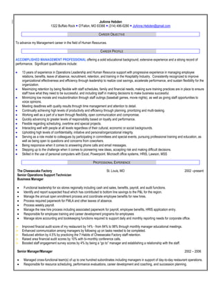 JoAnne Hebden
1322 Buffalo Rock  O’Fallon, MO 63366  (314) 496-0280  JoAnne.Hebden@gmail.com
CAREER OBJECTIVE
To advance my Management career in the field of Human Resources.
CAREER PROFILE
ACCOMPLISHED MANAGEMENT PROFESSIONAL offering a solid educational background, extensive experience and a strong record of
performance. Significant qualifications include:
 13 years of experience in Operations Leadership and Human Resource support with progressive experience in managing employee
relations, benefits, leave of absence, recruitment, retention, and training in the Hospitality Industry. Consistently recognized to improve
organizational effectiveness and efficiency through leadership to realize cost savings, accelerate performance, and sustain flexibility for the
organization.
 Maximizing retention by being flexible with staff schedules, family and financial needs, making sure training practices are in place to ensure
staff have what they need to be successful, and including staff in making decisions to make business successful.
 Minimizing low morale and insubordination through staff outings (baseball games, movie nights), as well as giving staff opportunities to
voice opinions.
 Meeting deadlines with quality results through time management and attention to detail.
 Continually achieving high levels of productivity and efficiency through planning, prioritizing and multi-tasking.
 Working well as a part of a team through flexibility, open communication and compromise.
 Quickly advancing to greater levels of responsibility based on loyalty and performance.
 Flexible regarding scheduling, overtime and special projects.
 Interacting well with people at all levels regardless of their cultural, economic or social backgrounds.
 Upholding high levels of confidentiality, initiative and personal/organizational integrity.
 Serving as a role model to colleagues by participating in committees and special events, pursuing professional training and education, as
well as being open to questions and concerns from coworkers.
 Being responsive when it comes to answering phone calls and email messages.
 Stepping up to the challenge when it comes to pioneering new ideas, accepting risk and making difficult decisions.
 Skilled in the use of personal computers with Excel, Powerpoint. Microsoft office systems, HRIS, Lawson, MSS
PROFESSIONAL EXPERIENCE
The Cheesecake Factory St. Louis, MO 2002 –present
Senior Operations Support Technician
Business Manager
 Functional leadership for six stores regionally including cash and sales, benefits, payroll, and audit functions.
 Identify and report suspected fraud which has contributed to bottom line savings to the P&L for the region.
 Manage the annual open enrollment process and coordinate employee benefits for new hires.
 Process required paperwork for FMLA and other leaves of absence.
 Process weekly payroll.
 Manage the new hire process including associated paperwork for payroll, employee benefits, HRIS application entry.
 Responsible for employee training and career development programs for employees
 Manage store accounting and bookkeeping functions required to support daily and monthly reporting needs for corporate office.
 Improved finacial audit score of my restaurant by 14% - from 84% to 98% through monthly manager educational meetings.
 Enhanced communication among managers by following up on tasks needed to be completed.
 Reduced attrition by 4.5% by practicing the 7 Habits of Cheesecake Factory staff retention.
 Raised area financial audit scores by 10% with bi-monthly conference calls.
 Boosted staff engagement survey scores by 4% by being a “go to” manager and establishing a relationship with the staff.
Senior Manager/Manager 2002 – 2006
 Managed cross-functional team(s) of up to one hundred subordinates including managers in support of day-to-day restaurant operations.
 Responsible for resource scheduling, performance evaluations, career development and coaching, and succession planning.
 