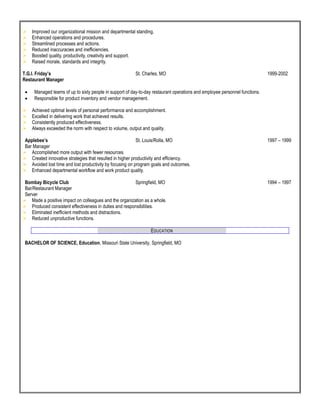  Improved our organizational mission and departmental standing.
 Enhanced operations and procedures.
 Streamlined processes and actions.
 Reduced inaccuracies and inefficiencies.
 Boosted quality, productivity, creativity and support.
 Raised morale, standards and integrity.
T.G.I. Friday’s St. Charles, MO 1999-2002
Restaurant Manager
 Managed teams of up to sixty people in support of day-to-day restaurant operations and employee personnel functions.
 Responsible for product inventory and vendor management.
 Achieved optimal levels of personal performance and accomplishment.
 Excelled in delivering work that achieved results.
 Consistently produced effectiveness.
 Always exceeded the norm with respect to volume, output and quality.
Applebee’s St. Louis/Rolla, MO 1997 – 1999
Bar Manager
 Accomplished more output with fewer resources.
 Created innovative strategies that resulted in higher productivity and efficiency.
 Avoided lost time and lost productivity by focusing on program goals and outcomes.
 Enhanced departmental workflow and work product quality.
Bombay Bicycle Club Springfield, MO 1994 – 1997
Bar/Restaurant Manager
Server
 Made a positive impact on colleagues and the organization as a whole.
 Produced consistent effectiveness in duties and responsibilities.
 Eliminated inefficient methods and distractions.
 Reduced unproductive functions.
EDUCATION
BACHELOR OF SCIENCE, Education, Missouri State University, Springfield, MO
 