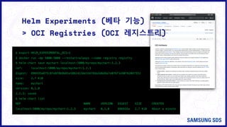 Helm Experiments (베타 기능)
$ export HELM_EXPERIMENTAL_OCI=1
$ docker run -dp 5000:5000 --restart=always --name registry registry
$ helm chart save mychart localhost:5000/myrepo/mychart:1.2.3
ref: localhost:5000/myrepo/mychart:1.2.3
digest: 896935a875c8fe8f8b9b81e5862413de316f8da3d6d9a7e0f6f1e90f6204f551
size: 2.7 KiB
name: mychart
version: 0.1.0
1.2.3: saved
$ helm chart list
REF NAME VERSION DIGEST SIZE CREATED
localhost:5000/myrepo/mychart:1.2.3 mychart 0.1.0 896935a 2.7 KiB About a minute
> OCI Registries (OCI 레지스트리)
 