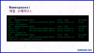 Namespaces!
네임 스페이스!
$ helm list
NAME NAMESPACE REVISION UPDATED STATUS CHART APP VERSION
mymaria default 1 2019-11-27 14:10:55.216169 -0500 EST deployed mariadb-7.1.0 10.3.20
$ helm ls --all-namespaces
NAME NAMESPACE REVISION UPDATED STATUS CHART APP VERSION
mymaria default 1 2019-12-01 18:05:53.568566 -0500 EST deployed mariadb-7.1.0 10.3.20
mymaria2 foo 1 2019-12-01 18:06:12.520784 -0500 EST deployed mariadb-7.1.0 10.3.20
$ helm ls –-namespace foo
NAME NAMESPACE REVISION UPDATED STATUS CHART APP VERSION
mymaria2 foo 1 2019-12-01 18:06:12.520784 -0500 EST deployed mariadb-7.1.0 10.3.20
$ helm install –n foo myNewMaria stable/mariadb
 