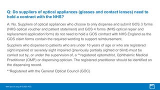 www.pcc-cic.org.uk © 2023 PCC
Q: Do suppliers of optical appliances (glasses and contact lenses) need to
hold a contract with the NHS?
A: No. Suppliers of optical appliances who choose to only dispense and submit GOS 3 forms
(NHS optical voucher and patient statement) and GOS 4 forms (NHS optical repair and
replacement application form) do not need to hold a GOS contract with NHS England as the
GOS claim forms contain the required wording to support reimbursement.
Suppliers who dispense to patients who are under 16 years of age or who are registered
sight impaired or severely sight impaired (previously partially sighted or blind) must be
carried out by, or under the supervision of, a **registered optometrist, Ophthalmic Medical
Practitioner (OMP) or dispensing optician. The registered practitioner should be identified on
the dispensing record.
**Registered with the General Optical Council (GOC)
 