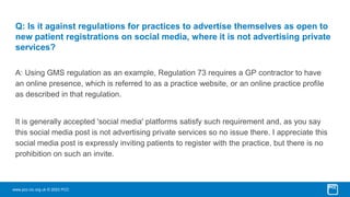 www.pcc-cic.org.uk © 2023 PCC
Q: Is it against regulations for practices to advertise themselves as open to
new patient registrations on social media, where it is not advertising private
services?
A: Using GMS regulation as an example, Regulation 73 requires a GP contractor to have
an online presence, which is referred to as a practice website, or an online practice profile
as described in that regulation.
It is generally accepted 'social media' platforms satisfy such requirement and, as you say
this social media post is not advertising private services so no issue there. I appreciate this
social media post is expressly inviting patients to register with the practice, but there is no
prohibition on such an invite.
 