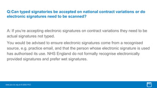 www.pcc-cic.org.uk © 2023 PCC
Q:Can typed signatories be accepted on national contract variations or do
electronic signatures need to be scanned?
A: If you‘re accepting electronic signatures on contract variations they need to be
actual signatures not typed.
You would be advised to ensure electronic signatures come from a recognised
source, e.g. practice email, and that the person whose electronic signature is used
has authorised its use. NHS England do not formally recognise electronically
provided signatures and prefer wet signatures.
 