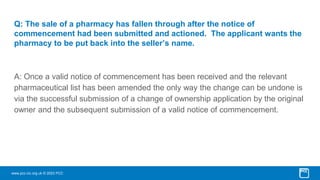 www.pcc-cic.org.uk © 2023 PCC
Q: The sale of a pharmacy has fallen through after the notice of
commencement had been submitted and actioned. The applicant wants the
pharmacy to be put back into the seller’s name.
A: Once a valid notice of commencement has been received and the relevant
pharmaceutical list has been amended the only way the change can be undone is
via the successful submission of a change of ownership application by the original
owner and the subsequent submission of a valid notice of commencement.
 