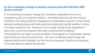 www.pcc-cic.org.uk © 2023 PCC
Q: Can a company change to another company and still hold their GDS
dental contract?
A: A company-to-company change isn't covered in regulations but can be
managed by way of a contract novation. Commissioners can use the process
(outlined in the policy book) for managing an incorporation request, to look at their
decision-making process and what would be looked at to decide whether to allow
a novation request or not. Because it is a change outside of the regulations it
does carry a risk that someone may raise a procurement challenge.
Commissioners can again use the principles of managing an incorporation request
when looking at the procurement risk. The risk of challenge doesn't mean the
request should not be allowed, but that the commissioner should put themselves
in the best place to defend the decision.
 