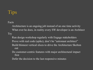 Tips Facts Architecture is an ongoing job instead of an one time activity What ever he does, in reality every SW   developer is an Architect Try Run  design workshop regularly with Engage stakeholders Prove with real code (spike), don’t be “astronaut architect” Build thinnest vertical slices to drive the Architecture Skelton out Do customer-centric features with major architectural impact first Defer the decision to the last responsive minutes 