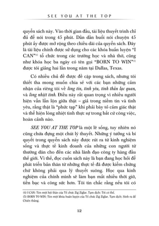 SEE        YOU          AT      THE         TOP


quyïín saách naây. Vaâo thúâi gian àêìu, taâi liïåu thuyïët trònh chó
àuã àïí noái trong 45 phuát. Dêìn dêìn buöíi noái chuyïån 45
phuát êëy àûúåc múã röång theo chiïìu daâi cuãa quyïín saách. Àêy
laâ taâi liïåu chñnh àûúåc sûã duång cho caác khoáa huêën luyïån “I
CAN”(4) töí chûác trong caác trûúâng hoåc vaâ nhaâ thúâ, cuäng
nhû khoáa hoåc ba ngaây coá tïn goåi “BORN TO WIN”(5)
àûúåc töi giaãng hai lêìn trong nùm taåi Dallas, Texas.
     Coá nhiïìu chuã àïì àûúåc àïì cêåp trong saách, nhûng töi
thiïët tha mong muöën chia seã vúái caác baån nhûäng caãm
nhêån cuãa riïng töi vïì loâng tin, tònh yïu, tinh thêìn laåc quan,
vaâ loâng nhiïåt tònh. Àiïìu naây rêët quan troång vò nhiïìu ngûúâi
hiïån vêîn lêîn löån giûäa thêåt – giaã trong niïìm tin vaâ tònh
yïu, rùçng thêåt laâ “phûác taåp” khi phaãi baây toã caãm giaác thêåt
vaâ thïí hiïån loâng nhiïåt tònh thûåc sûå trong bêët cûá cöng viïåc,
hoaân caãnh naâo.
     SEE YOU AT THE TOP laâ möåt leä söëng, tuy nhiïn noá
cuäng chûáa àûång möåt chuát lyá thuyïët. Nhûäng yá tûúãng vaâ bñ
quyïët trong quyïín saách naây àûúåc ruát ra tûâ kinh nghiïåm
söëng vaâ thûåc tïë kinh doanh cuãa nhûäng con ngûúâi tûâ
thûúâng dên cho àïën caác nhaâ laänh àaåo cöng ty haâng àêìu
thïë giúái. Vò thïë, àoåc cuöën saách naây laâ baån àang hoåc hoãi àïí
phaát triïín baãn thên tûâ nhûäng thûåc tïë àaä àûúåc kiïím chûáng
chûá khöng phaãi qua lyá thuyïët suöng. Hoåc qua kinh
nghiïåm cuãa chñnh mònh seä laâm baån mêët nhiïìu thúâi giúâ,
tiïìn baåc vaâ cöng sûác hún. Töi tin chùæc rùçng nïëu töi coá

(4) I CAN: Tïn möåt höåi thaão cuãa Töí chûác Zig Ziglar. Taåm dõch: Töi coá thïí.
(5) BORN TO WIN: Tïn möåt khoáa huêën luyïån cuãa Töí chûác Zig Ziglar. Taåm dõch: Sinh ra àïí
Chiïën thùæng.


                                             12
 