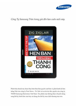 Công Ty Samsung Trân trọng gửi đến bạn cuốn sách này.




Phiên bản ebook này được thực hiện theo bản quyền xuất bản và phát hành ấn bản
tiếng Việt của công ty First News - Trí Việt với sự tài trợ độc quyền của công ty
TNHH Samsung Electronics Việt Nam. Tác phẩm này không được chuyển dạng
sang bất kỳ hình thức nào hay sử dụng cho bất kỳ mục đích thương mại nào.
 