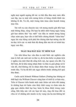SEE      YOU      AT     THE      TOP


nghõ moåi ngûúâi ngûng àöí raác vaâ bùæt àêìu àûa maáy moác àïën
san lêëp, taåo ra möåt nïìn moáng kiïn cöë bùçng chñnh khöëi raác
khöíng löì àoá. Vaâ röìi, möåt trung têm mua sùæm hoaânh traáng
moåc lïn.
     Töi viïët ra cêu chuyïån naây vúái mong muöën gûãi àïën baån
möåt thöng àiïåp, rùçng: Duâ baån bõ nhöìi nheát haâng ngaây haâng
giúâ bao nhiïu thûá “raác rûúãi” vaâo àêìu oác mònh trong haâng
chuåc nùm qua, baån vêîn coá thïí biïën chuáng thaânh “chêu baáu”
ngay luác naây bùçng caách phuã lïn chuáng têëm baåt moãng cuãa löëi
tû duy tñch cûåc vaâ möåt thaái àöå àuáng àùæn maâ töi seä trònh baây
ngay sau àêy.

             NGAÂY MAI BÙÆT ÀÊÌU TÛÂ HÖM NAY
     Caác nhaâ khoa hoåc vûâa àûa ra möåt lônh vûåc nghiïn cûáu
têm lyá hïët sûác múái meã vaâ thuá võ, àoá laâ tòm hiïíu vaâ phên tñch
yá nghôa cuãa möåt thaái àöå söëng tñch cûåc, laåc quan yïu àúâi. Cuå
thïí hún, àoá laâ khaã nùng nhêån thûác vaâ àûa ra giaãi phaáp xûã lyá
vêën àïì, chûá khöng chó laâ nhêån diïån thûåc traång vêën àïì nhû
trûúác àêy. Vaâ hoå àaä hïët sûác ngaåc nhiïn trûúác nhûäng kïët quaã
thu àûúåc.
     Cuöën saách Schools Without Failure (Trûúâng hoåc khöng coá
thêët baåi) cuãa William Glasser cuäng baân vïì triïët lyá cú baãn naây.
Tiïën sô Glasser tiïën haânh möåt cuöåc khaão saát trïn àöëi tûúång
laâ nhûäng baån treã luön caãm thêëy thêët voång vaâ chaán naãn do
gùåp quaá nhiïìu thêët baåi hay luön bõ thua thiïåt trong cuöåc
söëng. Khi tiïëp xuác vúái caác baån treã naây, öng chó trao àöíi vaâ
chia seã vïì nhûäng ûúác muöën vaâ hy voång cuãa hoå maâ khöng hïì

                                  34
 