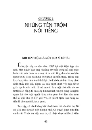 CHÛÚNG 3

            NHÛÄNG TÏN TRÖÅM
               NÖÍI TIÏËNG



         KHI TÏN TRÖÅM LAÂ MÖÅT HOÅA SÔ COÁ TAÂI


    Chuyïån xaãy ra vaâo nùm 1887 taåi möåt tiïåm taåp hoáa
nhoã. Möåt ngûúâi àaân öng khoaãng 60 tuöíi tröng rêët àaåo maåo
bûúác vaâo cûãa tiïåm mua möåt ñt cuã caãi. Öng àûa cho cö baán
haâng túâ 20 àö-la vaâ àûáng chúâ nhêån laåi tiïìn thûâa. Trong khi
loay hoay tòm tiïìn leã àïí thöëi laåi cho khaách, cö baán haâng chúåt
nhòn thêëy möåt àêìu ngoán tay cuãa mònh dñnh vïët mûåc tûâ túâ
giêëy baåc bõ vêëy nûúác tûâ múá cuã caãi. Sau möåt chuát àùæn ào, cö
tûå trêën an rùçng duâ sao öng Emmanual Ninger cuäng laâ ngûúâi
quen. Leä naâo möåt ngûúâi haâng xoám quen biïët lêu nùm nhû
thïë laåi àûa cho cö tiïìn giaã? Vaâ, cö quyïët àõnh trao haâng vaâ
tiïìn leã cho ngûúâi khaách quen.
    Tuy vêåy, cö vêîn khöng hïët bùn khoùn búãi vaâo thúâi àoá, 20
àö-la laâ möåt khoaãn tiïìn khöng nhoã. Cö quyïët àõnh tòm àïën
caãnh saát. Trûúác sûå viïåc xaãy ra, cö nhêån àûúåc nhiïìu yá kiïën

                                 43
 