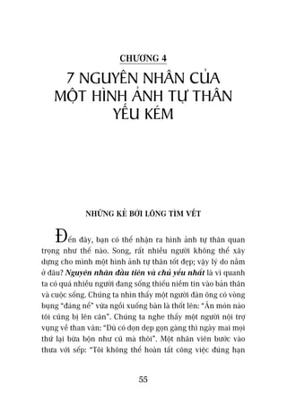 CHÛÚNG 4

     7 NGUYÏN NHÊN CUÃA
    MÖÅT HÒNH AÃNH TÛÅ THÊN
            YÏËU KEÁM




              NHÛÄNG KEÃ BÚÁI LÖNG TÒM VÏËT


    Àïën àêy, baån coá thïí nhêån ra hònh aãnh tûå thên quan
troång nhû thïë naâo. Song, rêët nhiïìu ngûúâi khöng thïí xêy
dûång cho mònh möåt hònh aãnh tûå thên töët àeåp; vêåy lyá do nùçm
úã àêu? Nguyïn nhên àêìu tiïn vaâ chuã yïëu nhêët laâ vò quanh
ta coá quaá nhiïìu ngûúâi àang söëng thiïëu niïìm tin vaâo baãn thên
vaâ cuöåc söëng. Chuáng ta nhòn thêëy möåt ngûúâi àaân öng coá voâng
buång “àaáng nïí” vûâa ngöìi xuöëng baân laâ thöët lïn: “Ùn moán naâo
töi cuäng bõ lïn cên”. Chuáng ta nghe thêëy möåt ngûúâi nöåi trúå
vuång vïì than vaän: “Duâ coá doån deåp goån gaâng thò ngaây mai moåi
thûá laåi bûâa böån nhû cuä maâ thöi”. Möåt nhên viïn bûúác vaâo
thûa vúái sïëp: “Töi khöng thïí hoaân têët cöng viïåc àuáng haån


                                 55
 