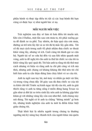 SEE      YOU      AT     THE      TOP


phêîu bïånh vaâ thûåc têåp àiïìu trõ têët caã caác loaåi bïånh thò baån
cuäng coá àûúåc hoåc võ nhû ngûúâi baác sô noå.

                     MÖÎI NGÛÚÂI MÖÎI VIÏåC
     Traãi nghiïåm sau àêy seä laâm roä hún àiïìu töi muöën noái.
Khi coân úã Dallas, möåt lêìn sau cún mûa to, töi phaãi xuöëng ga-
ra àïí àaánh xe ra phöë. Tuy nhiïn, do hêåu quaã cuãa cún mûa,
àûúâng saá trúã nïn lêìy löåi vaâ xe töi àaä bõ mùæc lêìy gêìn nhaâ. Töi
cöë àuã moåi caách trong suöët 45 phuát nhùçm àûa chiïëc xe thoaát
khoãi vuäng lêìy, nhûng vö ñch. Cuöëi cuâng töi àaânh goåi xe cûáu
höå. Ngûúâi taâi xïë xe cûáu höå àïën vaâ sau khi nhòn quanh möåt
voâng, anh ta àïì nghõ töi cho anh ta thûã laái chiïëc xe cuãa töi ra
khoãi vuäng lêìy quyã quaái àoá. Töi baão anh ta rùçng töi àaä thûã moåi
caách nhûng vö hiïåu vaâ rùçng anh ta chó phñ cöng vö ñch maâ
thöi, nhûng anh chaâng cûá khùng khùng àoâi thûã nïn töi chó
biïët baão anh ta cêín thêån àûâng laâm chaáy kheát voã xe cuãa töi.
     Anh ta ngöìi sau tay laái, múã maáy vaâ nhêën ga möåt vaâi lêìn;
vaâ trong voâng chûa àêìy 30 giêy sau àaä àûa chiïëc xe cuãa töi
ra khoãi chöî àoá! Trûúác sûå kinh ngaåc töåt àöå cuãa töi, anh ta giaãi
thñch rùçng vò anh ta tûâng söëng úã miïìn àöng bang Texas vaâ
gêìn nhû caã àúâi laái xe trïn sònh lêìy nïn anh ta khöng gùåp khoá
khùn gò vúái nhûäng vuäng lêìy coãn con nhû thïë. Anh chaâng naây
noái àuáng. Töi nghô coá leä anh ta chùèng “thöng minh” gò hún
töi, nhûng kinh nghiïåm cuãa anh ta múái laâ àiïím khaác biïåt
giûäa chuáng töi.
   Thêåt khöi haâi laâ nhiïìu ngûúâi trong chuáng ta thûúâng
ngûúäng möå kyä nùng hay thaânh tñch cuãa ngûúâi khaác maâ quïn

                                  60
 