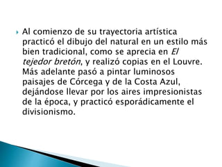  Al comienzo de su trayectoria artística
practicó el dibujo del natural en un estilo más
bien tradicional, como se aprecia en El
tejedor bretón, y realizó copias en el Louvre.
Más adelante pasó a pintar luminosos
paisajes de Córcega y de la Costa Azul,
dejándose llevar por los aires impresionistas
de la época, y practicó esporádicamente el
divisionismo.
 