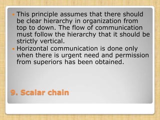  This principle assumes that there should
  be clear hierarchy in organization from
  top to down. The flow of communication
  must follow the hierarchy that it should be
  strictly vertical.
 Horizontal communication is done only
  when there is urgent need and permission
  from superiors has been obtained.



9. Scalar chain
 