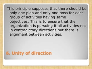 This principle supposes that there should be
 only one plan and only one boss for each
 group of activities having same
 objectives. This is to ensure that the
 organization is pursuing it all activities not
 in contradictory directions but there is
 alignment between activities.




6. Unity of direction
 